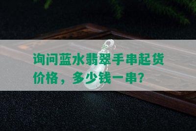 询问蓝水翡翠手串起货价格，多少钱一串？