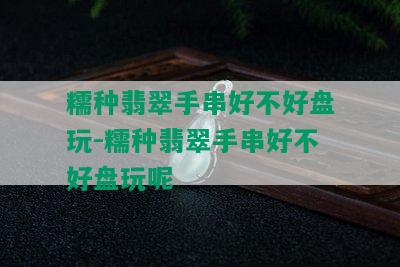 糯种翡翠手串好不好盘玩-糯种翡翠手串好不好盘玩呢