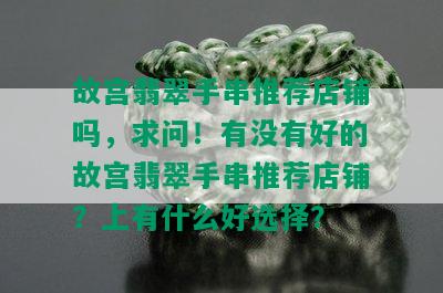 故宫翡翠手串推荐店铺吗，求问！有没有好的故宫翡翠手串推荐店铺？上有什么好选择？