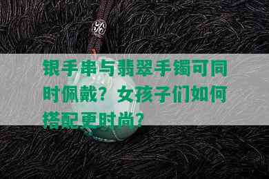 银手串与翡翠手镯可同时佩戴？女孩子们如何搭配更时尚？