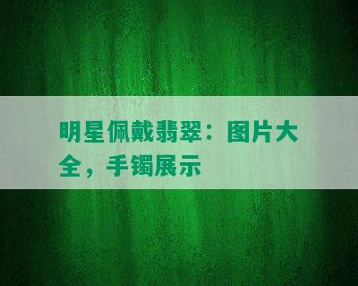 明星佩戴翡翠：图片大全，手镯展示