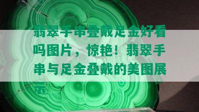 翡翠手串叠戴足金好看吗图片，惊艳！翡翠手串与足金叠戴的美图展示