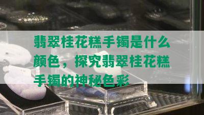 翡翠桂花糕手镯是什么颜色，探究翡翠桂花糕手镯的神秘色彩