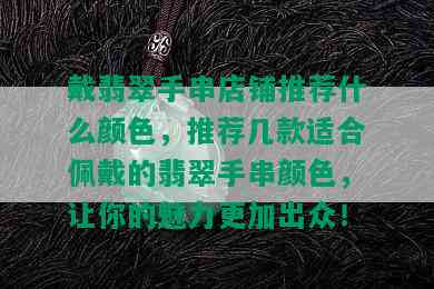 戴翡翠手串店铺推荐什么颜色，推荐几款适合佩戴的翡翠手串颜色，让你的魅力更加出众！