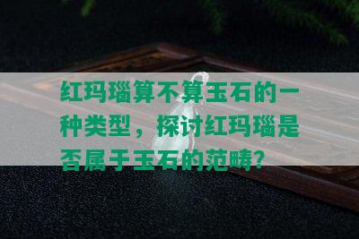 红玛瑙算不算玉石的一种类型，探讨红玛瑙是否属于玉石的范畴？