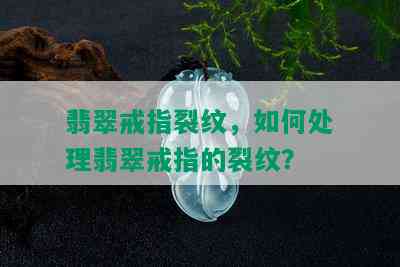 翡翠戒指裂纹，如何处理翡翠戒指的裂纹？