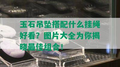 玉石吊坠搭配什么挂绳好看？图片大全为你揭晓更佳组合！