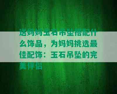 送妈妈玉石吊坠搭配什么饰品，为妈妈挑选更佳配饰：玉石吊坠的完美伴侣