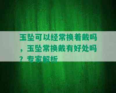 玉坠可以经常换着戴吗，玉坠常换戴有好处吗？专家解析