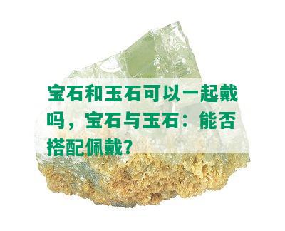 宝石和玉石可以一起戴吗，宝石与玉石：能否搭配佩戴？