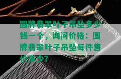 圆牌翡翠叶子吊坠多少钱一个，询问价格：圆牌翡翠叶子吊坠每件售价多少？