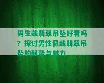 男生戴翡翠吊坠好看吗？探讨男性佩戴翡翠吊坠的趋势与魅力