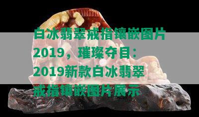 白冰翡翠戒指镶嵌图片2019，璀璨夺目：2019新款白冰翡翠戒指镶嵌图片展示