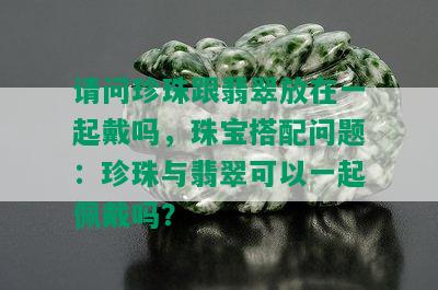 请问珍珠跟翡翠放在一起戴吗，珠宝搭配问题：珍珠与翡翠可以一起佩戴吗？