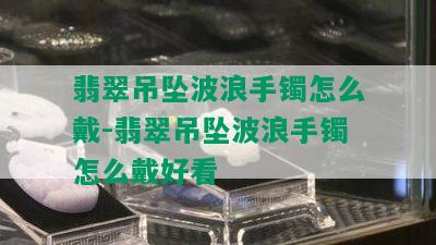 翡翠吊坠波浪手镯怎么戴-翡翠吊坠波浪手镯怎么戴好看