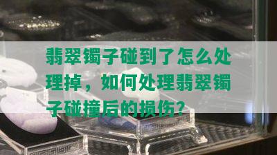 翡翠镯子碰到了怎么处理掉，如何处理翡翠镯子碰撞后的损伤？