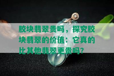 胶块翡翠贵吗，探究胶块翡翠的价值：它真的比其他翡翠更贵吗？