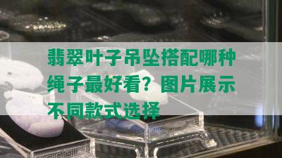 翡翠叶子吊坠搭配哪种绳子更好看？图片展示不同款式选择