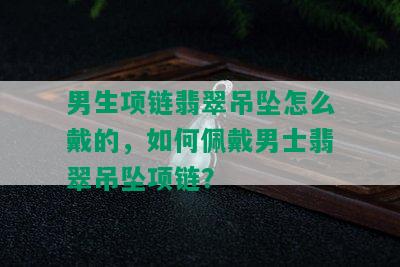 男生项链翡翠吊坠怎么戴的，如何佩戴男士翡翠吊坠项链？