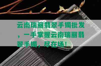 云南瑞丽翡翠手镯批发，一手掌握云南瑞丽翡翠手镯，尽在场！