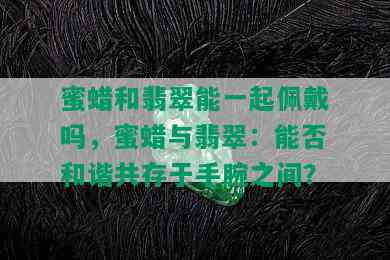 蜜蜡和翡翠能一起佩戴吗，蜜蜡与翡翠：能否和谐共存于手腕之间？