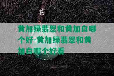 黄加绿翡翠和黄加白哪个好-黄加绿翡翠和黄加白哪个好看