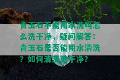 青玉石不能用水洗吗怎么洗干净，疑问解答：青玉石是否能用水清洗？如何清洗更干净？