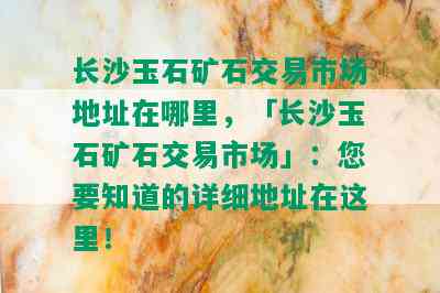 长沙玉石矿石交易市场地址在哪里，「长沙玉石矿石交易市场」：您要知道的详细地址在这里！