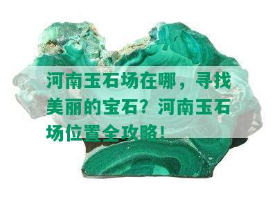 河南玉石场在哪，寻找美丽的宝石？河南玉石场位置全攻略！