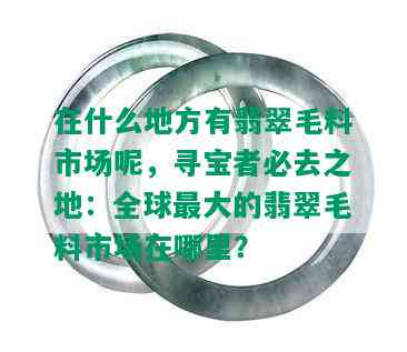 在什么地方有翡翠毛料市场呢，寻宝者必去之地：全球更大的翡翠毛料市场在哪里？