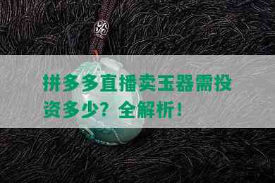 拼多多直播卖玉器需投资多少？全解析！