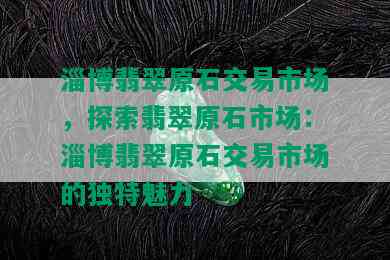 淄博翡翠原石交易市场，探索翡翠原石市场：淄博翡翠原石交易市场的独特魅力