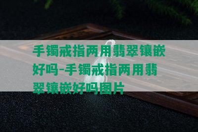 手镯戒指两用翡翠镶嵌好吗-手镯戒指两用翡翠镶嵌好吗图片