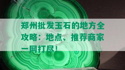 郑州批发玉石的地方全攻略：地点、推荐商家一网打尽！