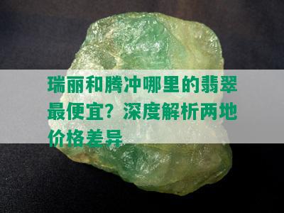 瑞丽和腾冲哪里的翡翠更便宜？深度解析两地价格差异