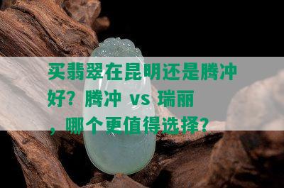 买翡翠在昆明还是腾冲好？腾冲 vs 瑞丽，哪个更值得选择？