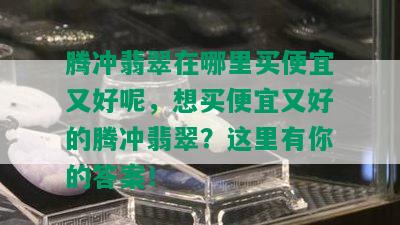 腾冲翡翠在哪里买便宜又好呢，想买便宜又好的腾冲翡翠？这里有你的答案！