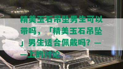 精美玉石吊坠男生可以带吗，「精美玉石吊坠」男生适合佩戴吗？——上的讨论