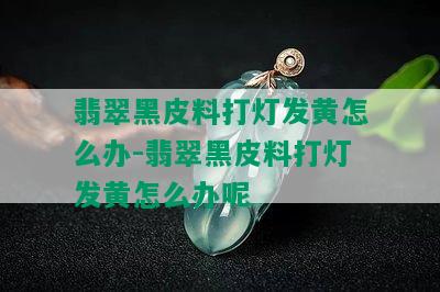 翡翠黑皮料打灯发黄怎么办-翡翠黑皮料打灯发黄怎么办呢