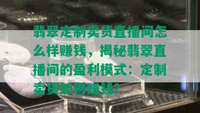 翡翠定制卖货直播间怎么样赚钱，揭秘翡翠直播间的盈利模式：定制卖货如何赚钱？