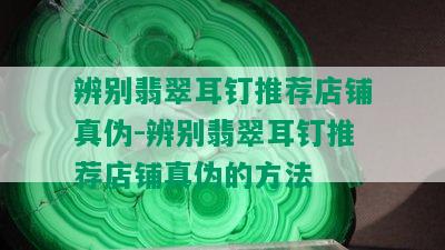 辨别翡翠耳钉推荐店铺真伪-辨别翡翠耳钉推荐店铺真伪的方法