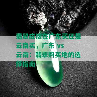 翡翠应该在广东买还是云南买，广东 vs 云南：翡翠购买地的选择指南