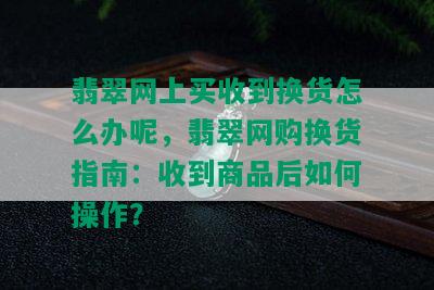 翡翠网上买收到换货怎么办呢，翡翠网购换货指南：收到商品后如何操作？