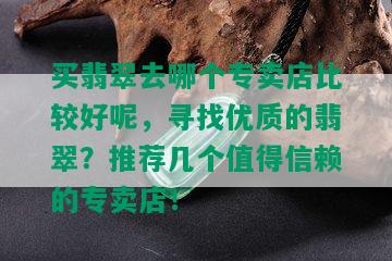 买翡翠去哪个专卖店比较好呢，寻找优质的翡翠？推荐几个值得信赖的专卖店！