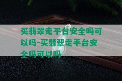 买翡翠走平台安全吗可以吗-买翡翠走平台安全吗可以吗