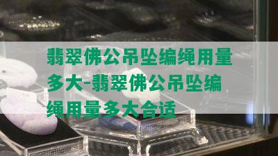 翡翠佛公吊坠编绳用量多大-翡翠佛公吊坠编绳用量多大合适