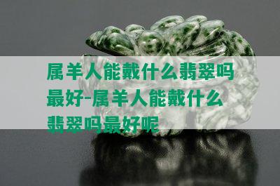 属羊人能戴什么翡翠吗更好-属羊人能戴什么翡翠吗更好呢