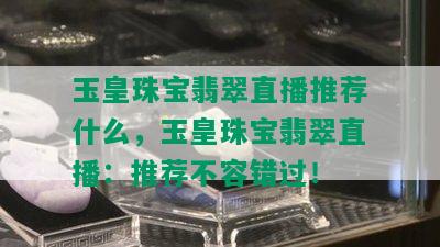 玉皇珠宝翡翠直播推荐什么，玉皇珠宝翡翠直播：推荐不容错过！