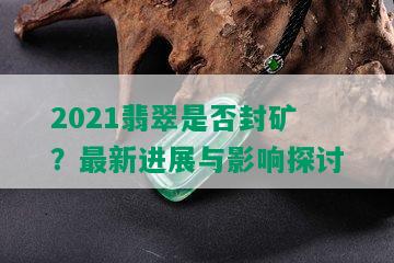 2021翡翠是否封矿？最新进展与影响探讨