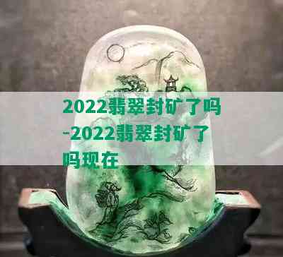 2022翡翠封矿了吗-2022翡翠封矿了吗现在